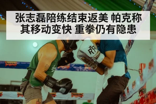 张志磊陪练结束返美 帕克称其移动变快 重拳仍有隐患