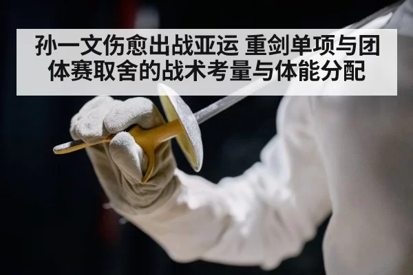 孙一文伤愈出战亚运 重剑单项与团体赛取舍的战术考量与体能分配